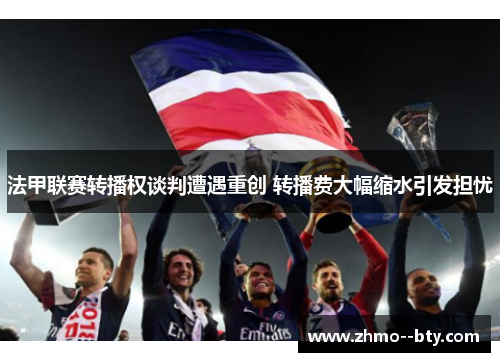 法甲联赛转播权谈判遭遇重创 转播费大幅缩水引发担忧