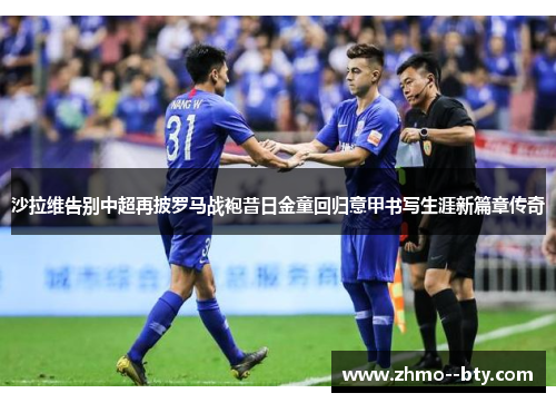 沙拉维告别中超再披罗马战袍昔日金童回归意甲书写生涯新篇章传奇