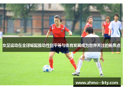 女足运动在全球崛起推动性别平等与体育发展成为世界关注的新焦点