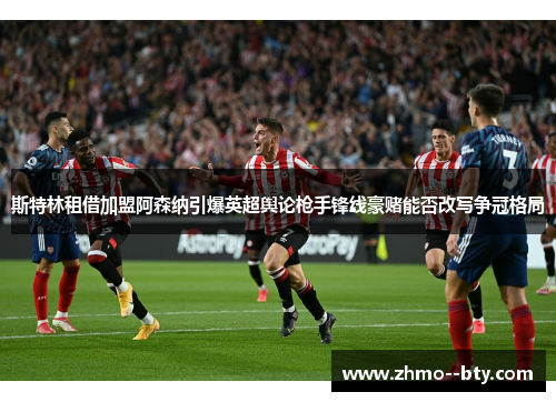 斯特林租借加盟阿森纳引爆英超舆论枪手锋线豪赌能否改写争冠格局