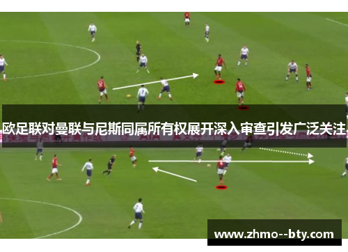 欧足联对曼联与尼斯同属所有权展开深入审查引发广泛关注