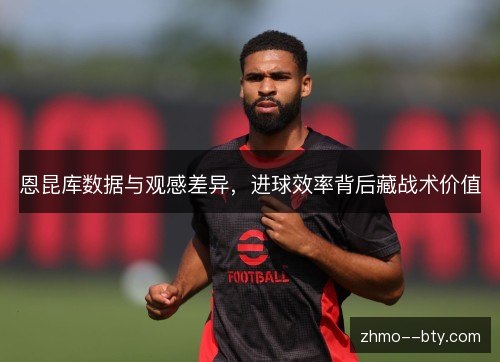 恩昆库数据与观感差异，进球效率背后藏战术价值