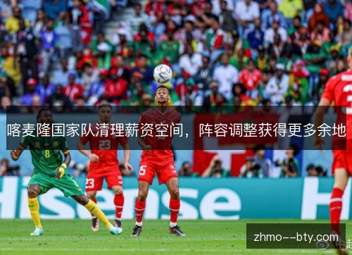 喀麦隆国家队清理薪资空间,阵容调整获得更多余地 喀麦隆国家队清理薪资空间,阵容调整获得更多余地